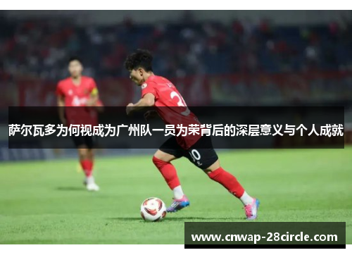 萨尔瓦多为何视成为广州队一员为荣背后的深层意义与个人成就