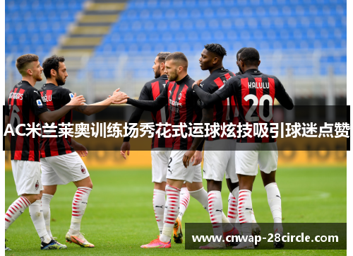 AC米兰莱奥训练场秀花式运球炫技吸引球迷点赞