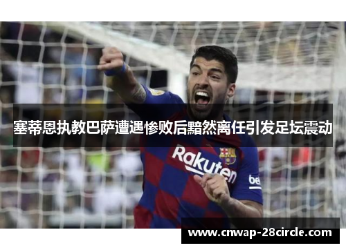 塞蒂恩执教巴萨遭遇惨败后黯然离任引发足坛震动