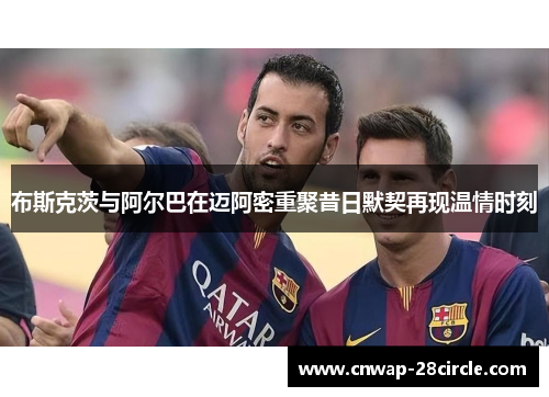 布斯克茨与阿尔巴在迈阿密重聚昔日默契再现温情时刻